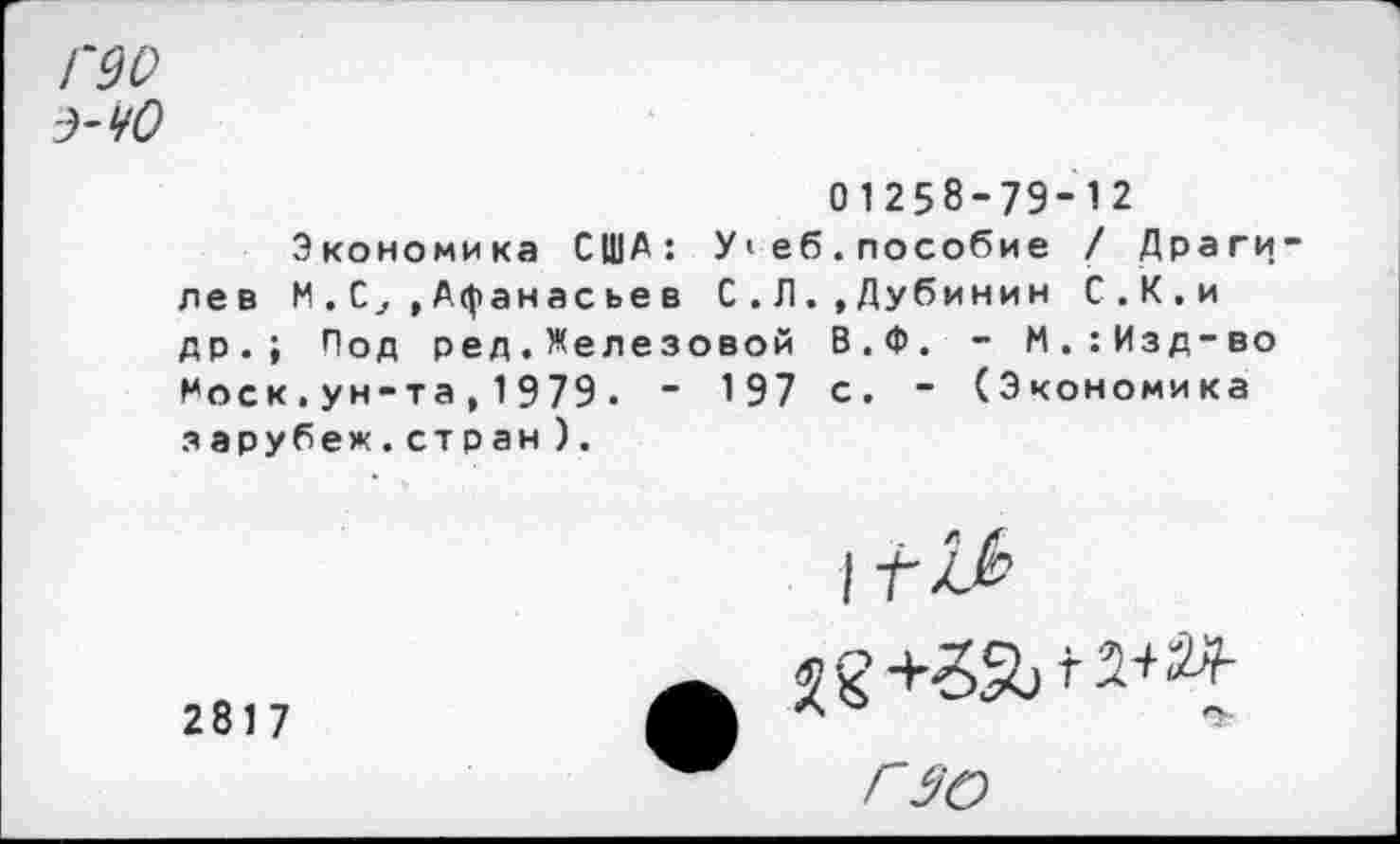 ﻿Г90
Э-ЧО
01258-79-12
Экономика США: У>еб.пособие / Драги-лев М.С,»Афанасьев С.Л.»Дубинин С.К.и др.; Под ред.Железовой В.Ф. - М.:Изд-во 1*оск , ун-та , 1 979 . “ 197 с. - (Экономика з арубеж.ст р ан ).
2817
I Г х/
Г 30